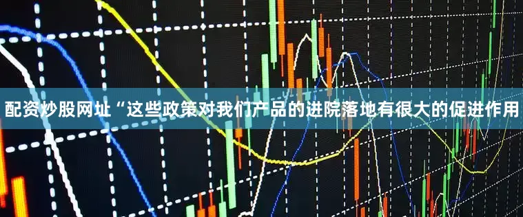 配资炒股网址　　“这些政策对我们产品的进院落地有很大的促进作用
