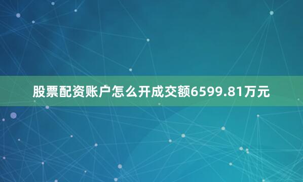 股票配资账户怎么开成交额6599.81万元