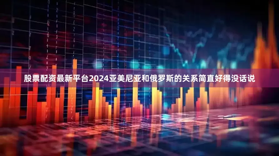 股票配资最新平台2024亚美尼亚和俄罗斯的关系简直好得没话说