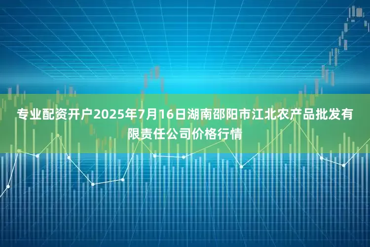 专业配资开户2025年7月16日湖南邵阳市江北农产品批发有限责任公司价格行情