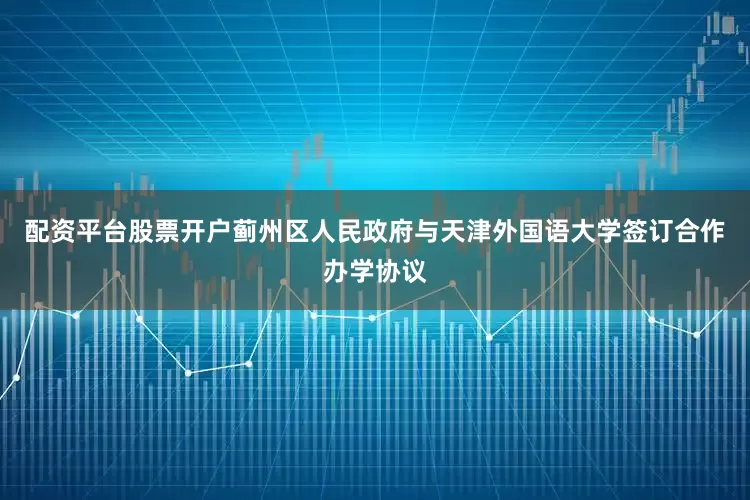 配资平台股票开户蓟州区人民政府与天津外国语大学签订合作办学协议