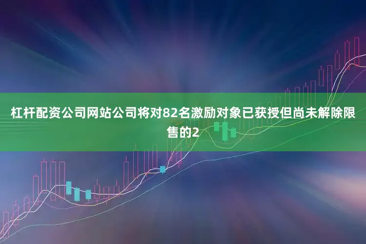 杠杆配资公司网站公司将对82名激励对象已获授但尚未解除限售的2