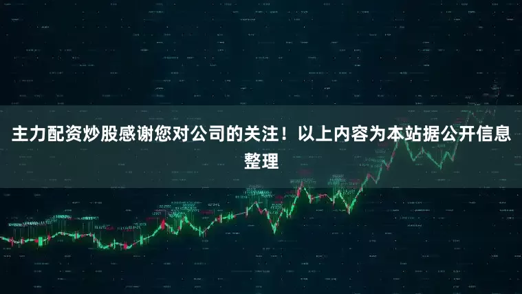 主力配资炒股感谢您对公司的关注！以上内容为本站据公开信息整理