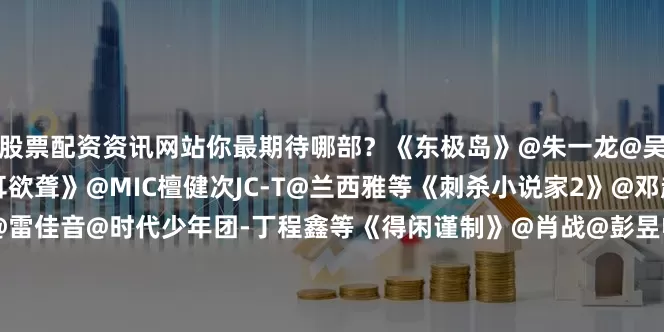 股票配资资讯网站你最期待哪部？《东极岛》@朱一龙@吴磊LEO@倪妮V等《震耳欲聋》@MIC檀健次JC-T@兰西雅等《刺杀小说家2》@邓超董子健@董冬咚d@雷佳音@时代少年团-丁程鑫等《得闲谨制》@肖战@彭昱畅@周依然6等《星河入梦》@王鹤棣_Dylan与@宋茜等《天才游戏》@彭昱畅@丁禹兮等《特立独行》@白敬亭@演员魏翔等《我看见两朵一样的云》@TFBOYS-王源@演员文淇等