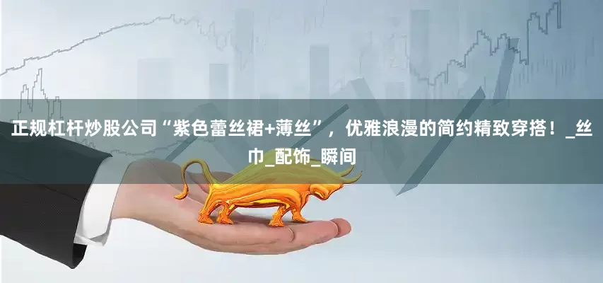 正规杠杆炒股公司“紫色蕾丝裙+薄丝”，优雅浪漫的简约精致穿搭！_丝巾_配饰_瞬间