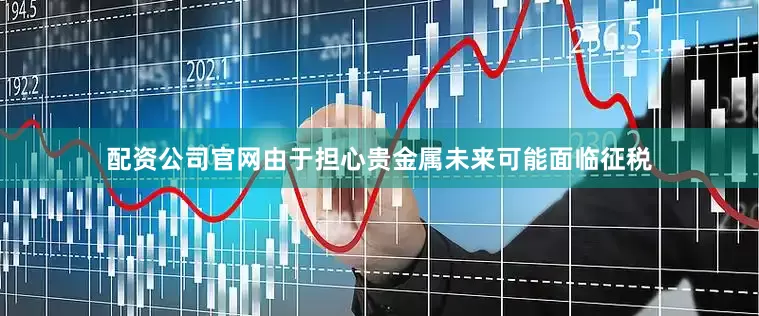 配资公司官网由于担心贵金属未来可能面临征税