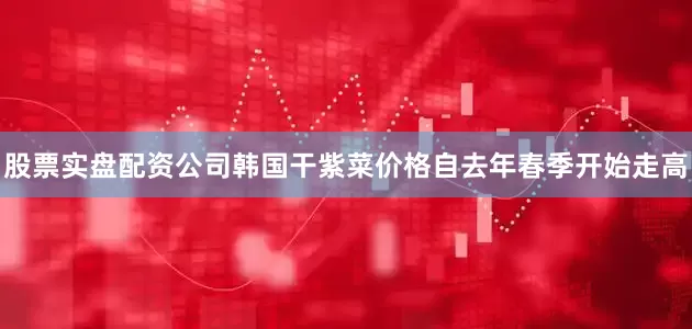 股票实盘配资公司　　韩国干紫菜价格自去年春季开始走高