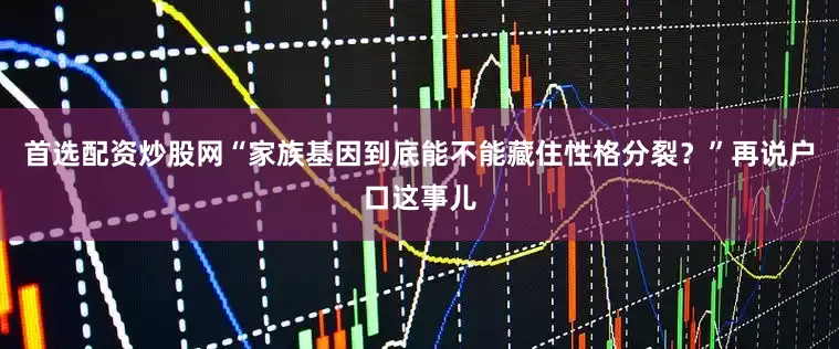 首选配资炒股网“家族基因到底能不能藏住性格分裂？”再说户口这事儿