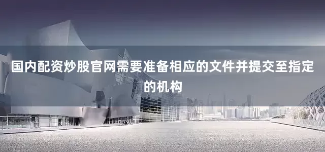 国内配资炒股官网需要准备相应的文件并提交至指定的机构