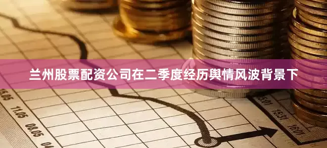 兰州股票配资公司在二季度经历舆情风波背景下