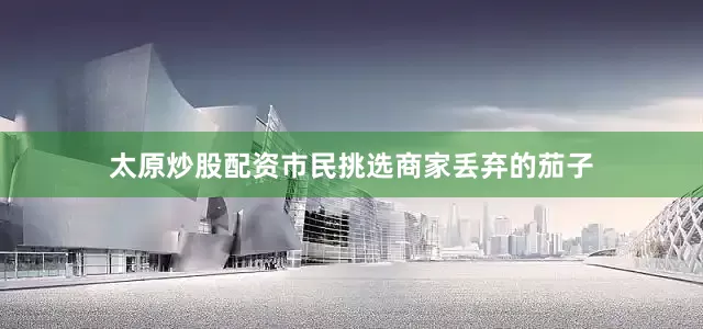 太原炒股配资市民挑选商家丢弃的茄子