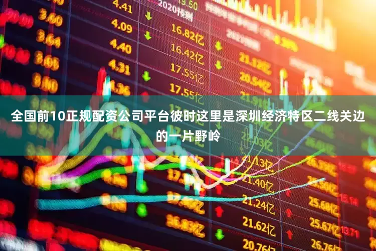 全国前10正规配资公司平台彼时这里是深圳经济特区二线关边的一片野岭