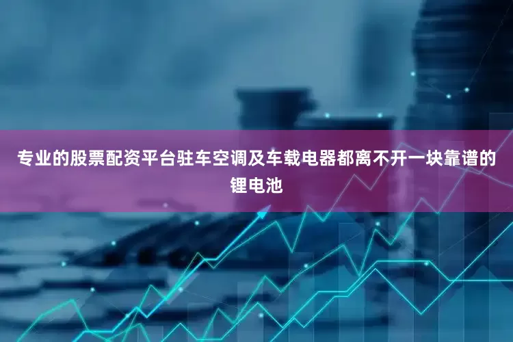 专业的股票配资平台驻车空调及车载电器都离不开一块靠谱的锂电池